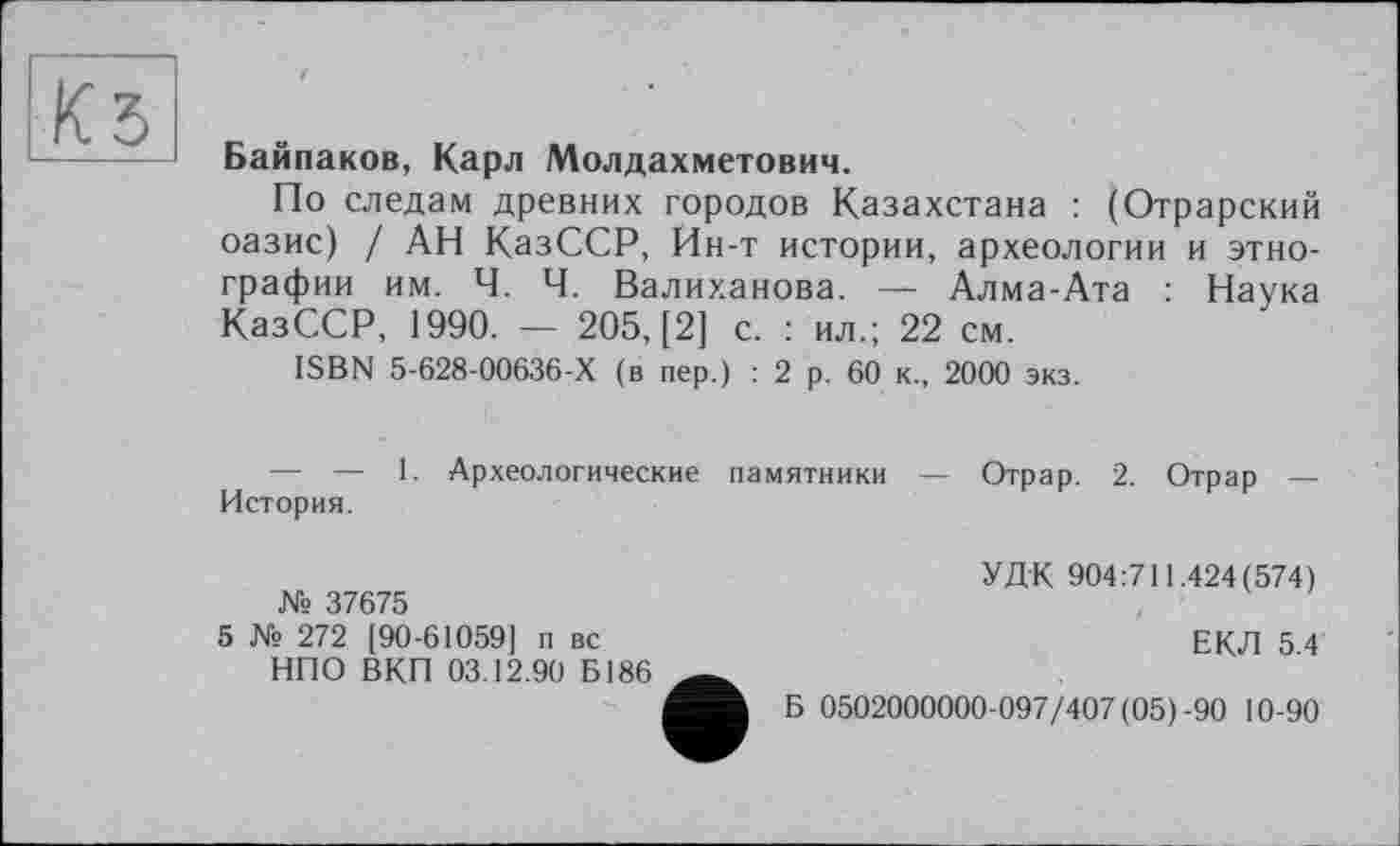 ﻿КЗ
Байпаков, Карл Молдахметович.
По следам древних городов Казахстана : (Отрарский оазис) / АН КазССР, Ин-т истории, археологии и этнографии им. Ч. Ч. Валиханова. — Алма-Ата : Наука КазССР, 1990. — 205, [2] с. : ил.; 22 см.
ISBN 5-628-00636-Х (в пер.) : 2 р. 60 к., 2000 экз.
— — 1. Археологические памятники — Отрар. 2. Отрар — История.
№ 37675
5 № 272 [90-61059] п вс НПО ВКП 03.12.90 Б186
УДК 904:711.424(574)
ЕКЛ 5.4
Б 0502000000-097/407 (05)-90 10-90